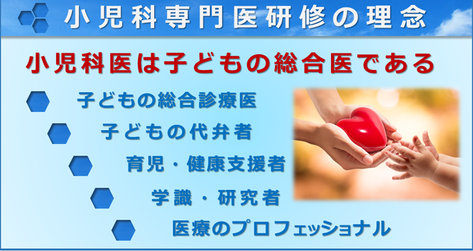 小児科専門医研修の理念　「小児科医は子供の総合医である」　・子供の総合診療医・子供の代弁者・育児、健康支援者・学識、研究者・医療のプロフェッショナル